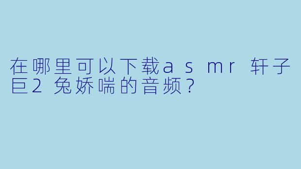 在哪里可以下载asmr轩子巨2兔娇喘的音频？
