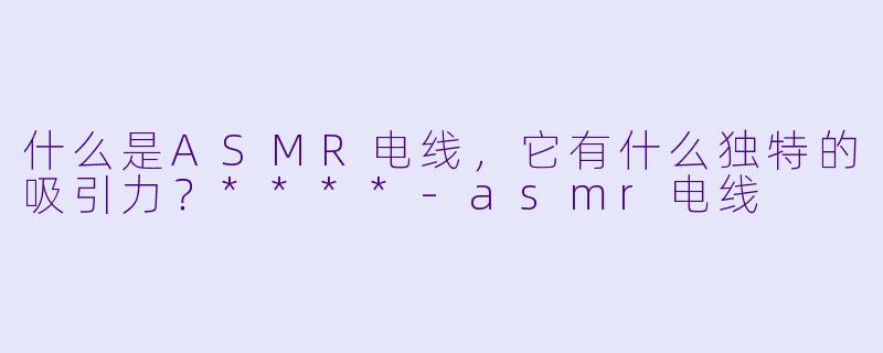 什么是ASMR电线,它有什么独特的吸引力?****