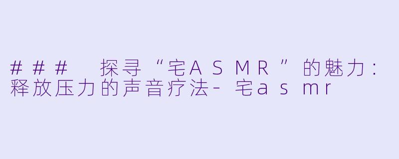 ### 探寻“宅ASMR”的魅力：释放压力的声音疗法-宅asmr
