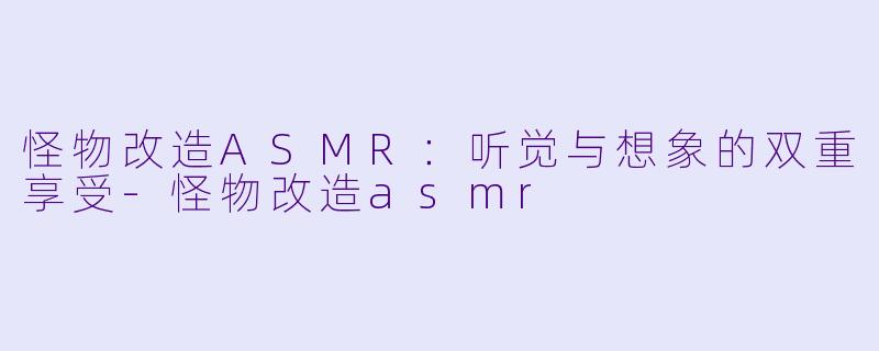 怪物改造ASMR：听觉与想象的双重享受-怪物改造asmr