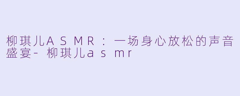 柳琪儿ASMR：一场身心放松的声音盛宴-柳琪儿asmr