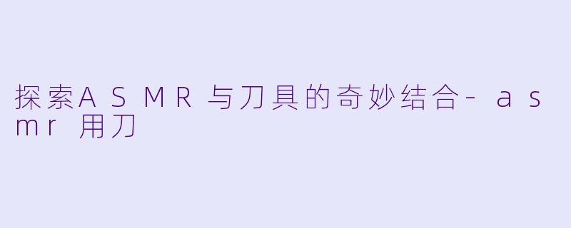 探索ASMR与刀具的奇妙结合-asmr用刀