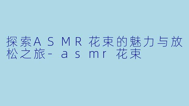 探索ASMR花束的魅力与放松之旅