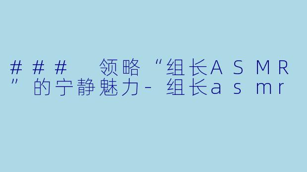 ### 领略“组长ASMR”的宁静魅力-组长asmr