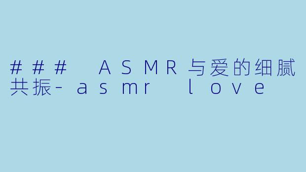 ### ASMR与爱的细腻共振-asmr love