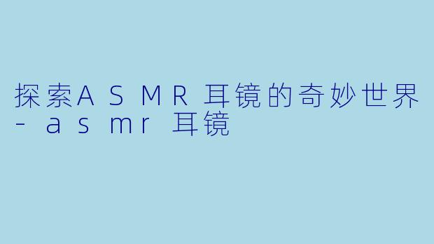 探索ASMR耳镜的奇妙世界-asmr耳镜