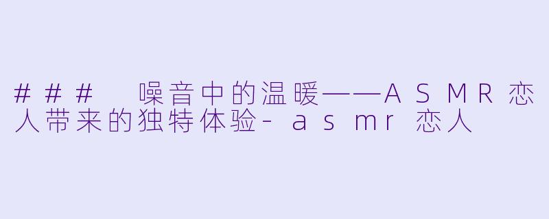 ### 噪音中的温暖——ASMR恋人带来的独特体验-asmr恋人