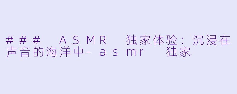 ### ASMR 独家体验：沉浸在声音的海洋中-asmr 独家