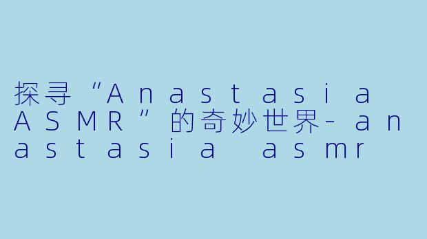 探寻“Anastasia ASMR”的奇妙世界-anastasia asmr
