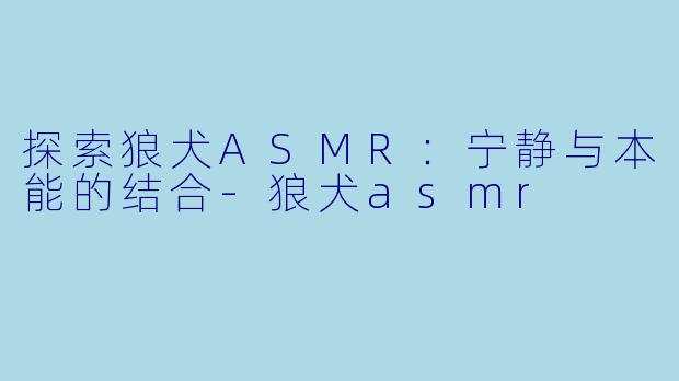 探索狼犬ASMR：宁静与本能的结合-狼犬asmr