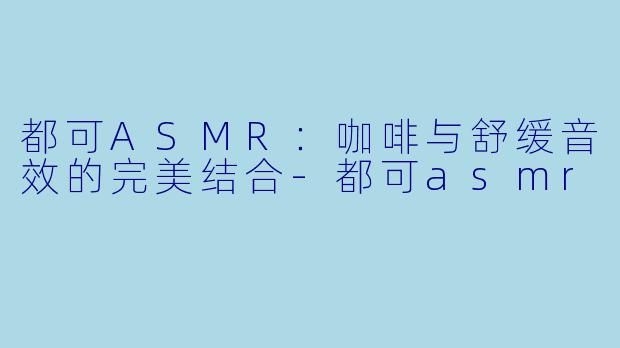 都可ASMR：咖啡与舒缓音效的完美结合-都可asmr