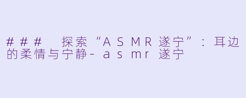 ### 探索“ASMR遂宁”：耳边的柔情与宁静-asmr遂宁