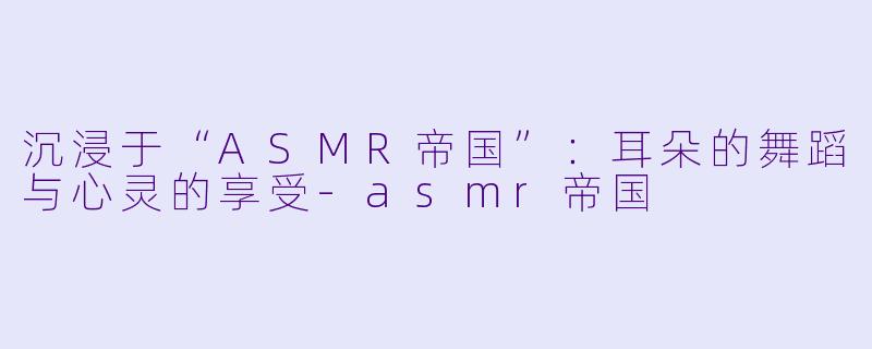 沉浸于“ASMR帝国”：耳朵的舞蹈与心灵的享受-asmr帝国