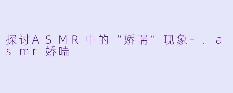 探讨ASMR中的“娇喘”现象-.asmr娇喘