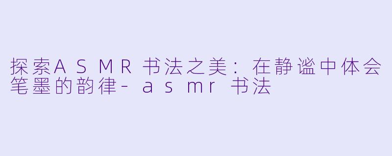 探索ASMR书法之美:在静谧中体会笔墨的韵律