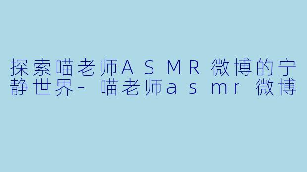 探索喵老师ASMR微博的宁静世界-喵老师asmr微博