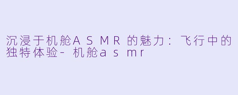 沉浸于机舱ASMR的魅力:飞行中的独特体验