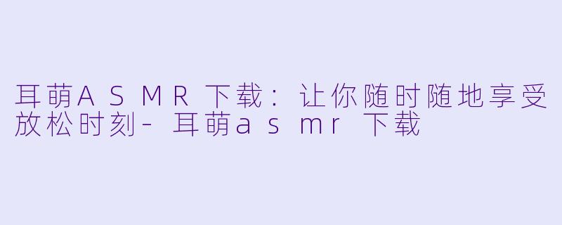 耳萌ASMR下载:让你随时随地享受放松时刻