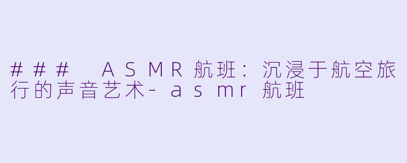 ### ASMR航班：沉浸于航空旅行的声音艺术-asmr航班