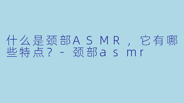 什么是颈部ASMR,它有哪些特点?