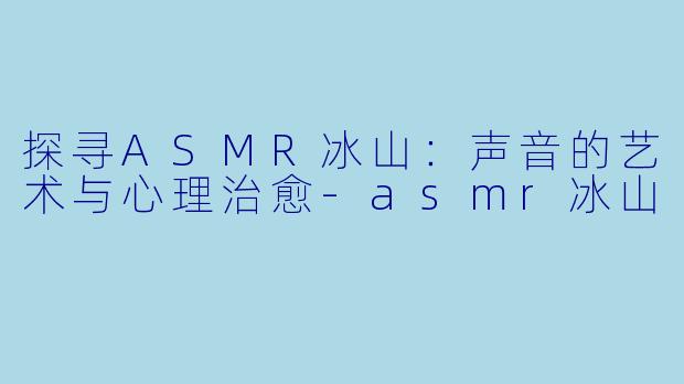 探寻ASMR冰山：声音的艺术与心理治愈-asmr冰山