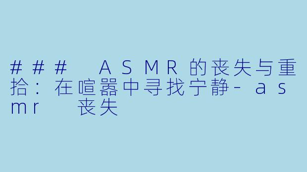 ### ASMR的丧失与重拾：在喧嚣中寻找宁静-asmr 丧失
