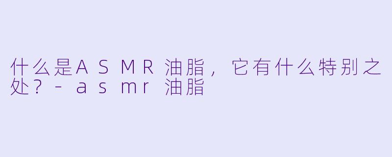 什么是ASMR油脂,它有什么特别之处?
