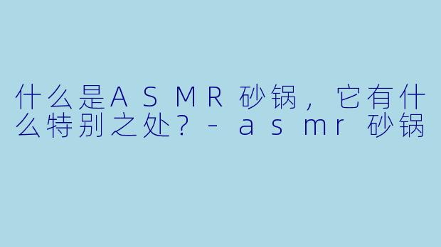什么是ASMR砂锅,它有什么特别之处?