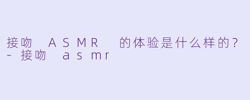 接吻 ASMR 的体验是什么样的?