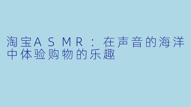 淘宝ASMR:在声音的海洋中体验购物的乐趣