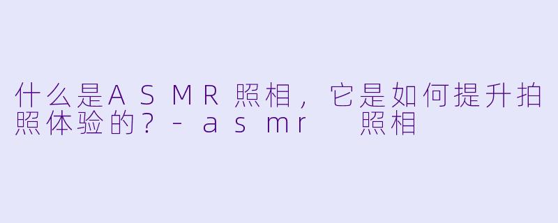 什么是ASMR照相,它是如何提升拍照体验的?