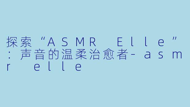探索“ASMR Elle”：声音的温柔治愈者-asmr elle