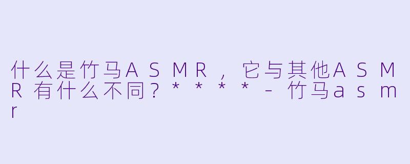 什么是竹马ASMR,它与其他ASMR有什么不同?****