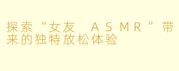 探索“女友 ASMR”带来的独特放松体验