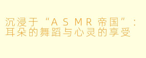 沉浸于“ASMR帝国”：耳朵的舞蹈与心灵的享受