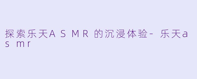 探索乐天ASMR的沉浸体验-乐天asmr
