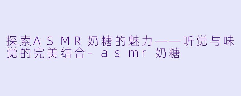 探索ASMR奶糖的魅力——听觉与味觉的完美结合-asmr奶糖