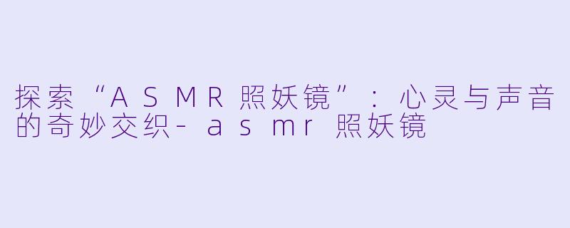 探索“ASMR照妖镜”：心灵与声音的奇妙交织-asmr照妖镜