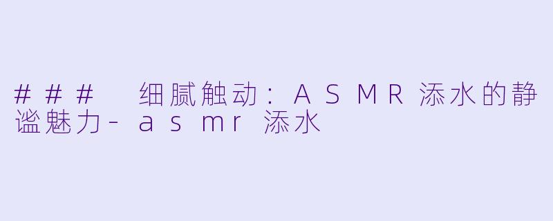 ### 细腻触动：ASMR添水的静谧魅力-asmr添水