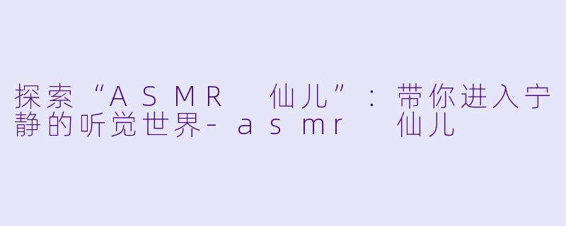 探索“ASMR 仙儿”：带你进入宁静的听觉世界-asmr 仙儿