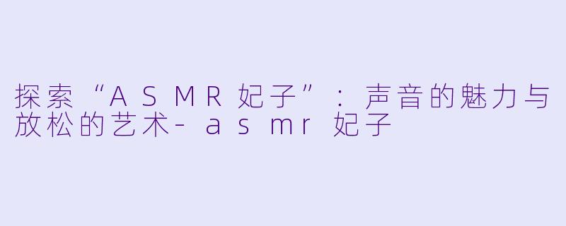 探索“ASMR妃子”:声音的魅力与放松的艺术
