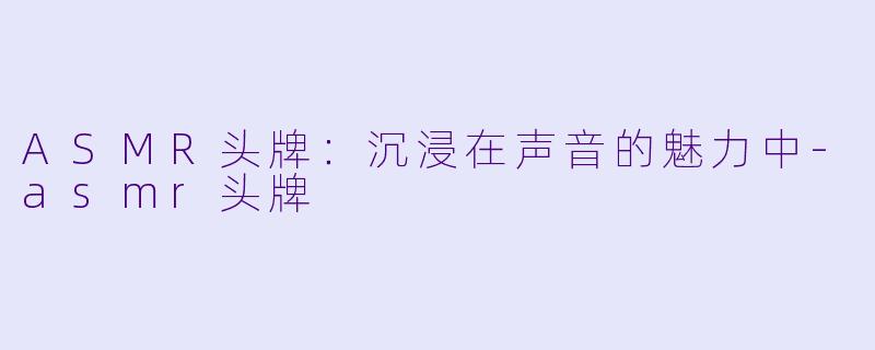 ASMR头牌：沉浸在声音的魅力中-asmr头牌