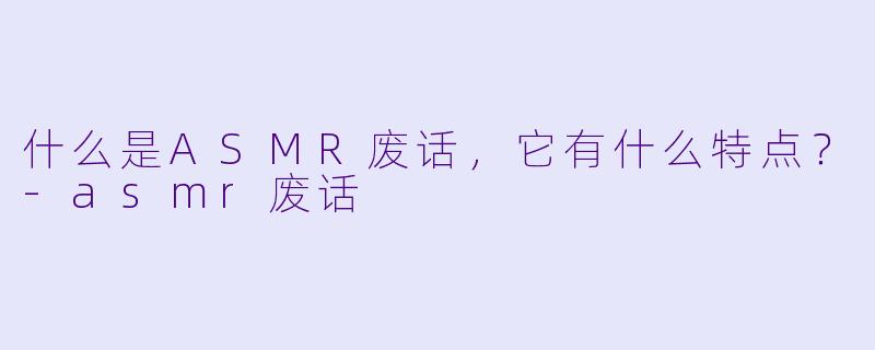 什么是ASMR废话,它有什么特点?