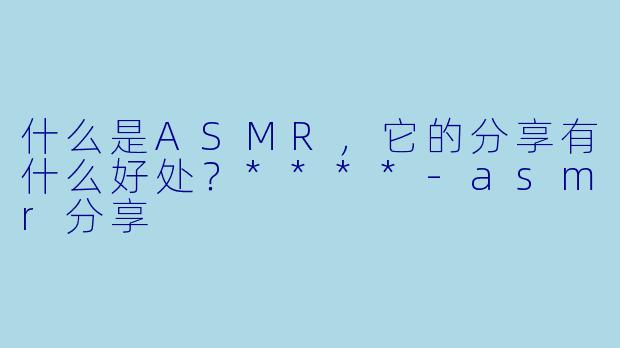 什么是ASMR,它的分享有什么好处?****