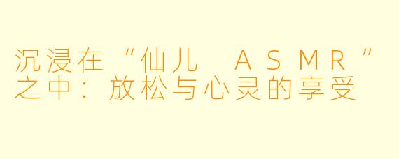 沉浸在“仙儿 ASMR”之中：放松与心灵的享受