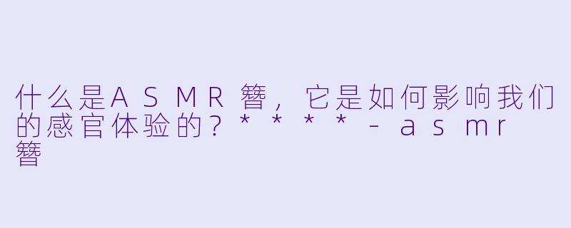 什么是ASMR簪,它是如何影响我们的感官体验的?****