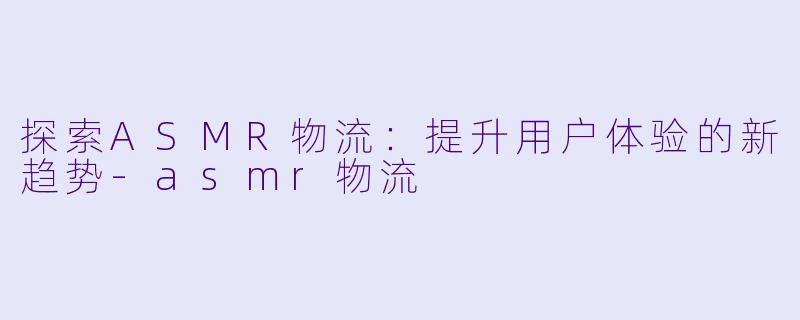 探索ASMR物流：提升用户体验的新趋势-asmr物流