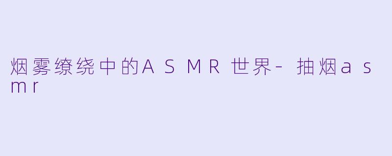 烟雾缭绕中的ASMR世界-抽烟asmr