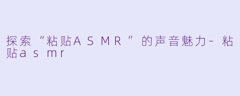 探索“粘贴ASMR”的声音魅力-粘贴asmr