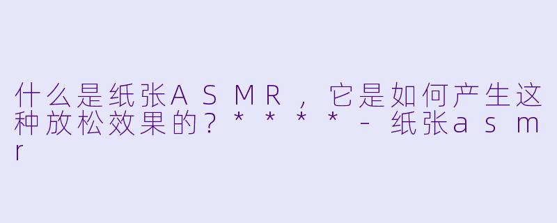什么是纸张ASMR,它是如何产生这种放松效果的?****